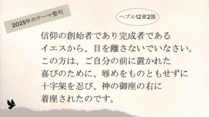 2025年テーマ聖句 ヘブル12章2節 信仰の創始者であり完成者であるイエスから、目を離さないでいなさい。この方は、ご自分の前に置かれた喜びのために、辱めをものともせずに十字架を忍び、神の御座の右に着座されたのです。