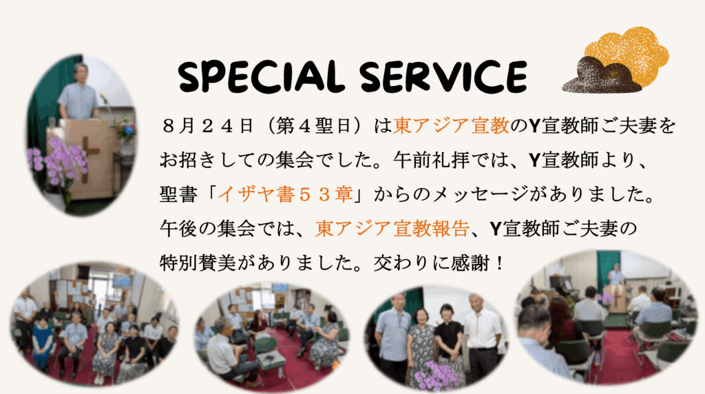 SPECIAL SERVICE　 ８月２４日（第４聖日）は東アジア宣教のY宣教師ご夫妻をお招きしての集会でした。午前礼拝では、Y宣教師より、聖書「イザヤ書５３章」からのメッセージがありました。午後の集会では、東アジア宣教報告、Y宣教師ご夫妻の特別賛美がありました。交わりに感謝！