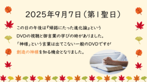 2025年9月7日（第1聖日） この日の午後は『帰路にたった進化論』というDVDの視聴と御言葉の学びの時がありました。 「神様」という言葉は出てこない一般のDVDですが創造の神様を知る機会となりました。